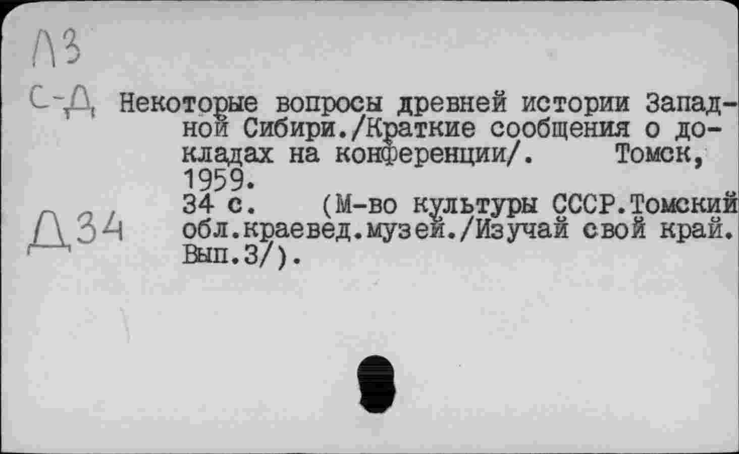 ﻿л з
с-Д Некоторые вопросы древней истории Западной Сибири./Краткие сообщения о докладах на конференции/. Томск, 1959.
34 с. (М-во культуры СССР.Томский / \	обл.краевед.музей./Изучай свой край.
Вып.З/).